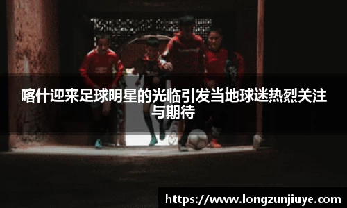 喀什迎来足球明星的光临引发当地球迷热烈关注与期待